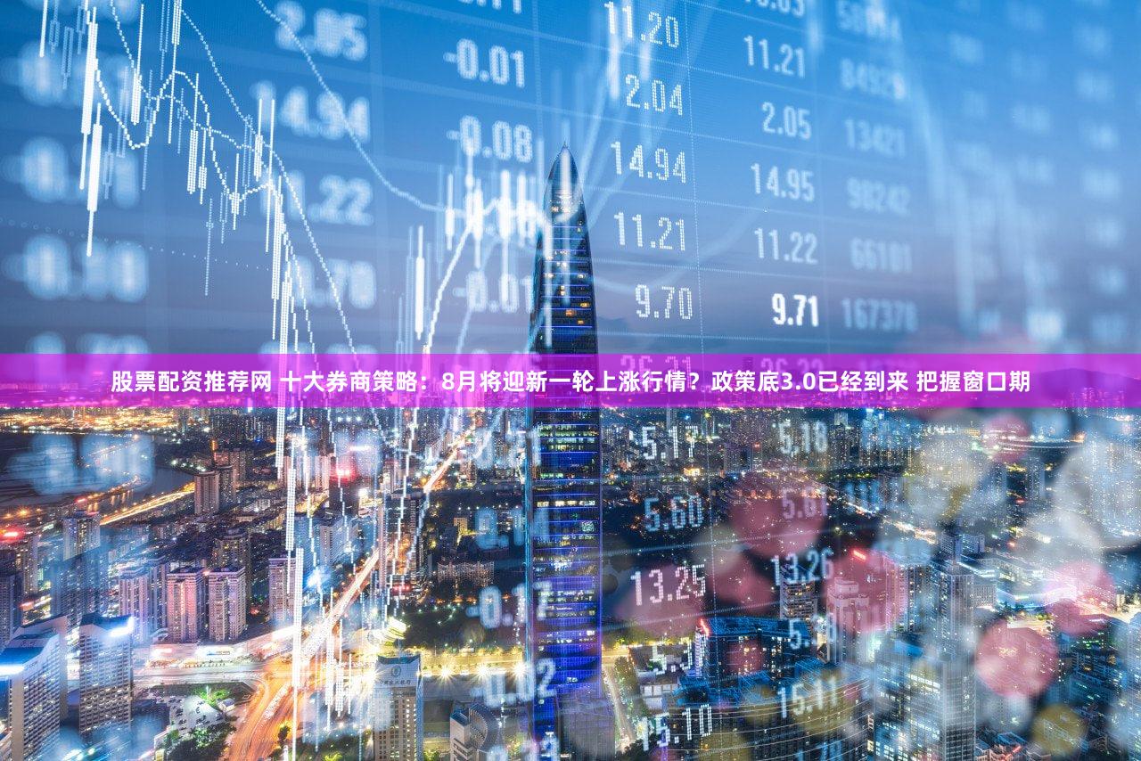 股票配资推荐网 十大券商策略:8月将迎新一轮上涨行情?政策底3.0已经到来 把握窗口期