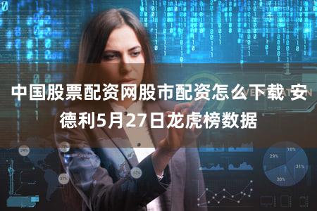 中国股票配资网股市配资怎么下载 安德利5月27日龙虎榜数据