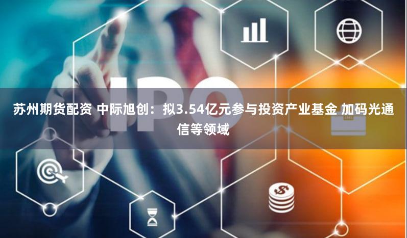 苏州期货配资 中际旭创：拟3.54亿元参与投资产业基金 加码光通信等领域