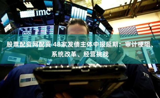 股票配资网配资 48家发债主体中报延期：审计梗阻、系统改革、经营挑战