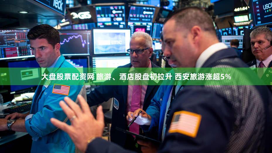 大盘股票配资网 旅游、酒店股盘初拉升 西安旅游涨超5%