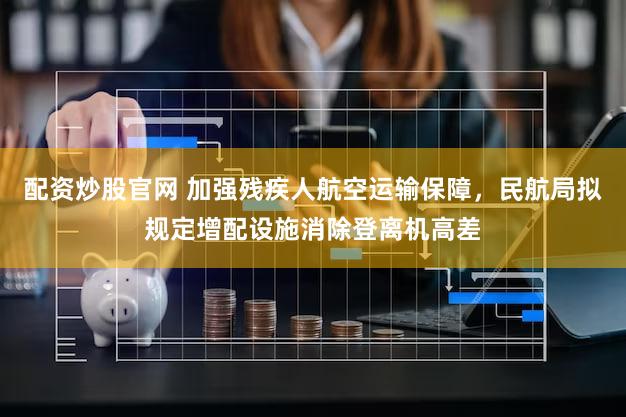 配资炒股官网 加强残疾人航空运输保障，民航局拟规定增配设施消除登离机高差