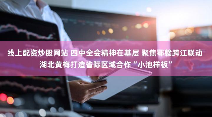 线上配资炒股网站 四中全会精神在基层 聚焦鄂赣跨江联动 湖北黄梅打造省际区域合作“小池样板”