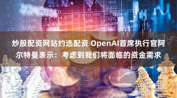 炒股配资网站约选配资 OpenAI首席执行官阿尔特曼表示：考虑到我们将面临的资金需求
