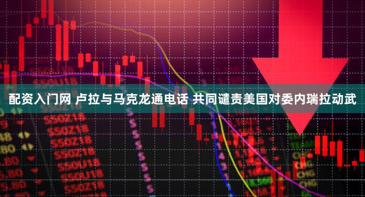 配资入门网 卢拉与马克龙通电话 共同谴责美国对委内瑞拉动武