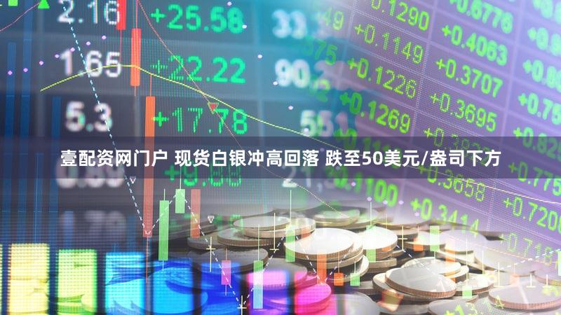 壹配资网门户 现货白银冲高回落 跌至50美元/盎司下方
