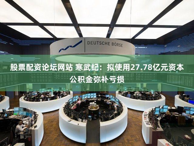 股票配资论坛网站 寒武纪：拟使用27.78亿元资本公积金弥补亏损