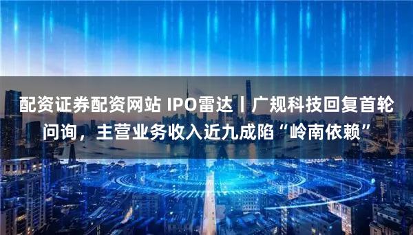 配资证券配资网站 IPO雷达丨广规科技回复首轮问询，主营业务收入近九成陷“岭南依赖”