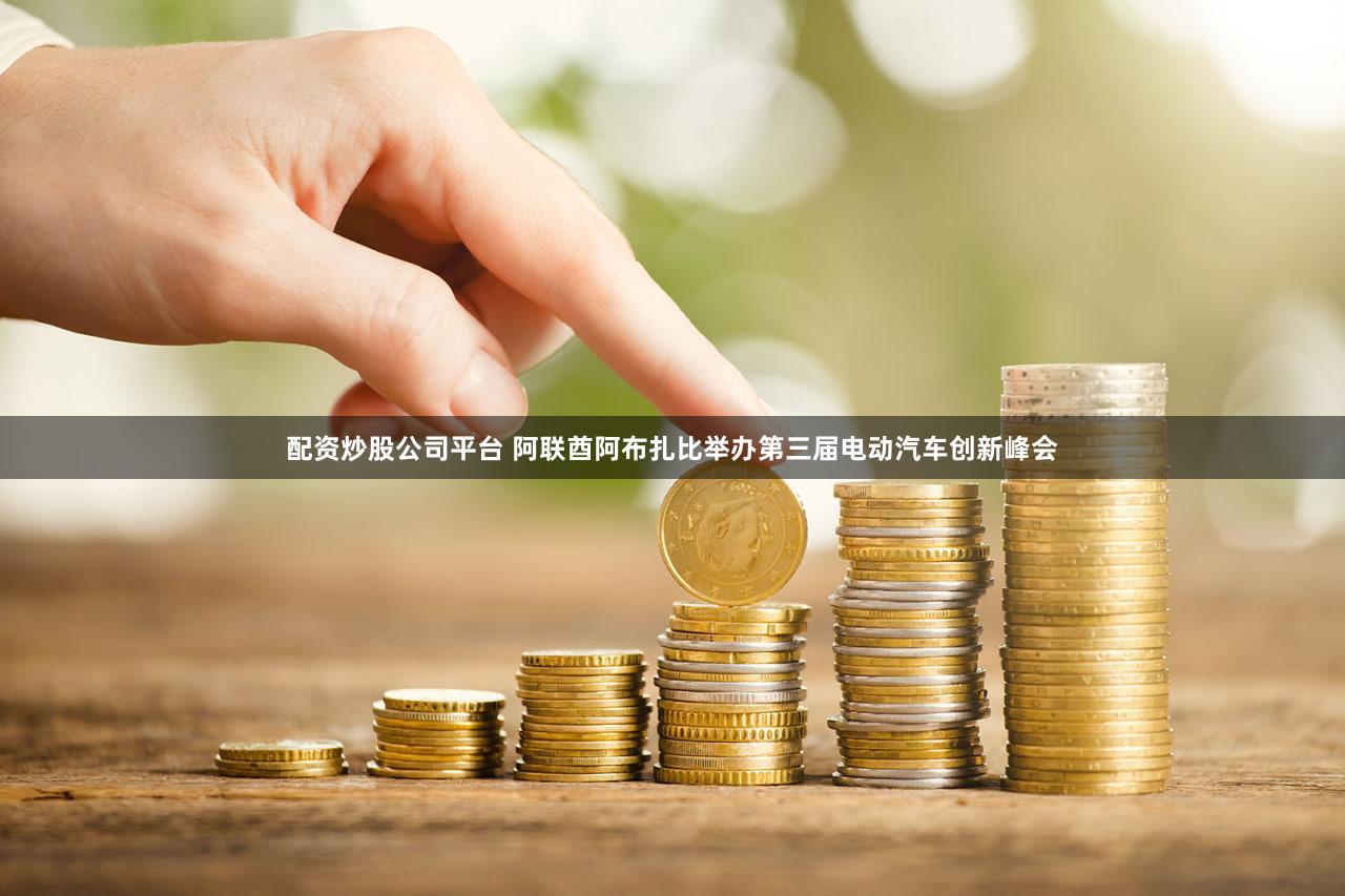 配资炒股公司平台 阿联酋阿布扎比举办第三届电动汽车创新峰会