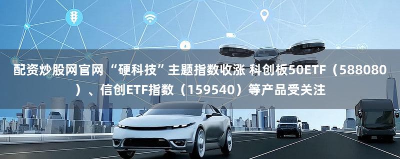 配资炒股网官网 “硬科技”主题指数收涨 科创板50ETF（588080）、信创ETF指数（159540）等产品受关注