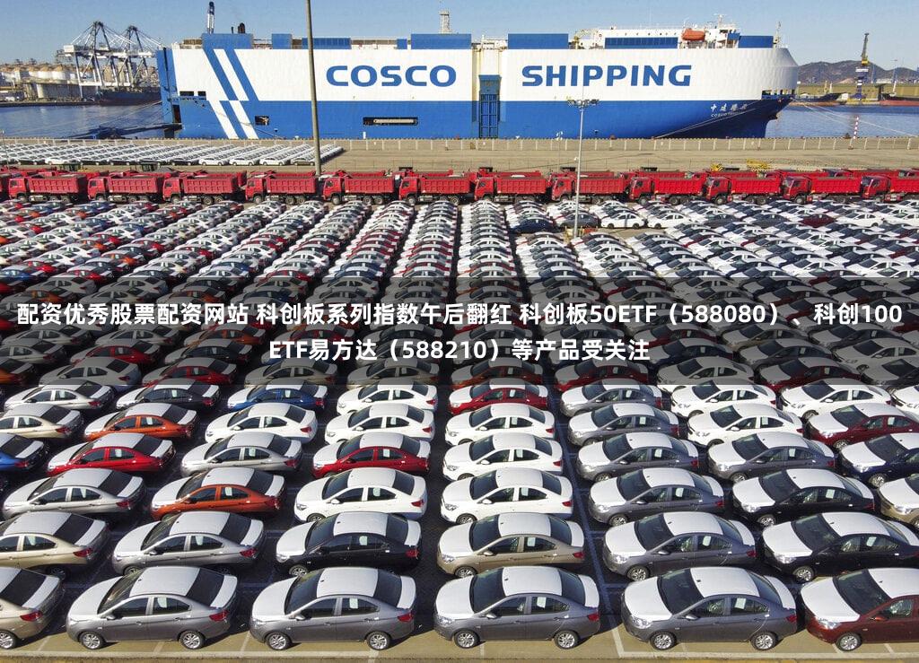 配资优秀股票配资网站 科创板系列指数午后翻红 科创板50ETF（588080）、科创100ETF易方达（588210）等产品受关注