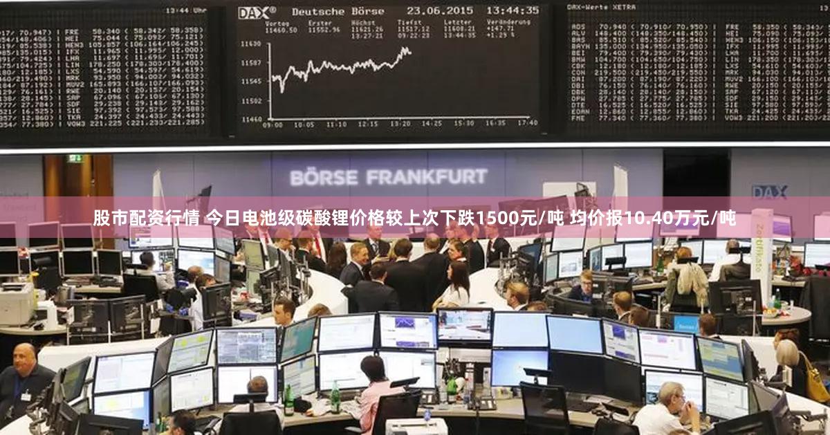 股市配资行情 今日电池级碳酸锂价格较上次下跌1500元/吨 均价报10.40万元/吨