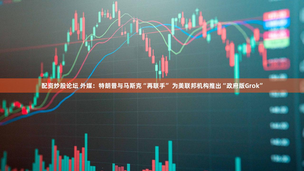 配资炒股论坛 外媒：特朗普与马斯克“再联手” 为美联邦机构推出“政府版Grok”