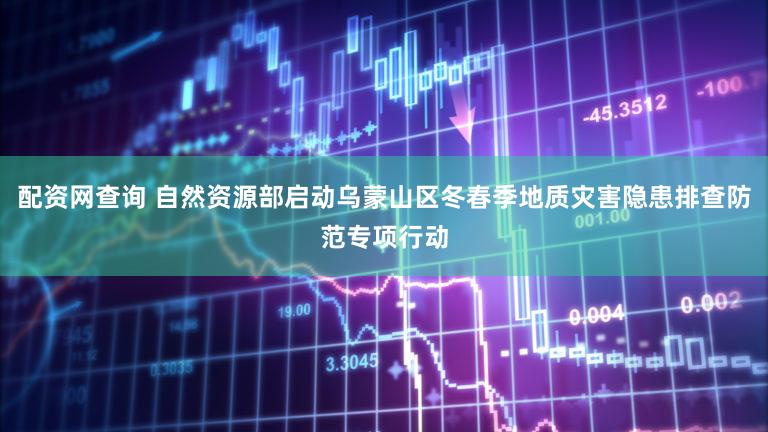 配资网查询 自然资源部启动乌蒙山区冬春季地质灾害隐患排查防范专项行动