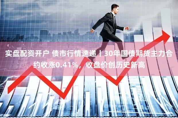 实盘配资开户 债市行情速递丨30年国债期货主力合约收涨0.41%,收盘价创历史新高