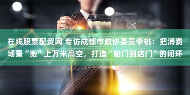 在线股票配资网 专访成都市政协委员李桃:把消费场景“搬”上万米高空,打造“舱门到店门”的闭环