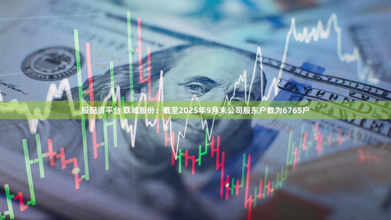 股配资平台 联域股份：截至2025年9月末公司股东户数为6765户