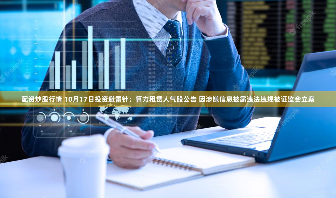 配资炒股行情 10月17日投资避雷针：算力租赁人气股公告 因涉嫌信息披露违法违规被证监会立案