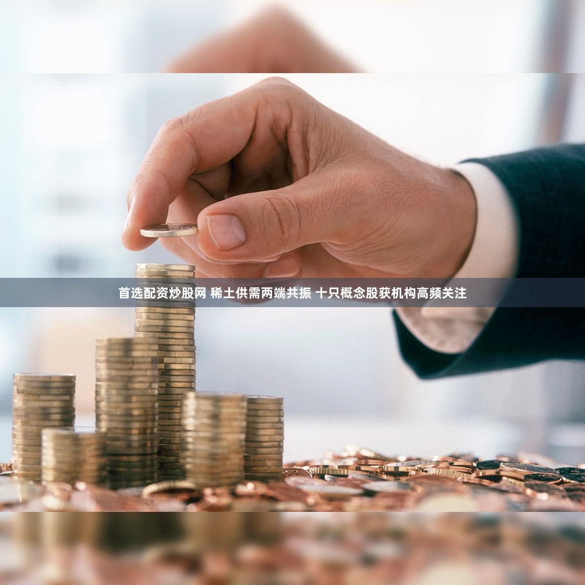 首选配资炒股网 稀土供需两端共振 十只概念股获机构高频关注