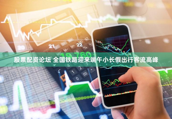 股票配资论坛 全国铁路迎来端午小长假出行客流高峰