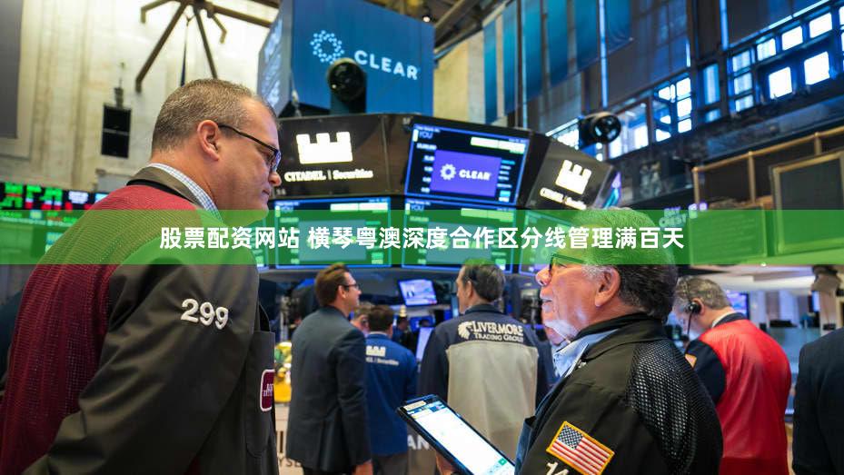 股票配资网站 横琴粤澳深度合作区分线管理满百天