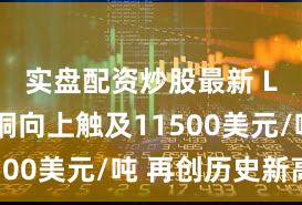 实盘配资炒股最新 LME伦铜向上触及11500美元/吨 再创历史新高