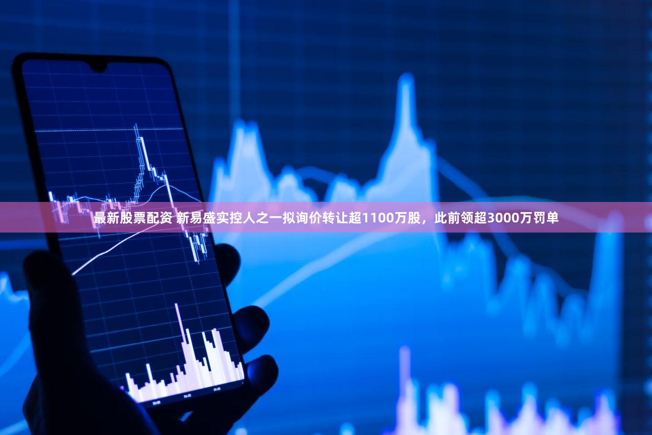 最新股票配资 新易盛实控人之一拟询价转让超1100万股，此前领超3000万罚单