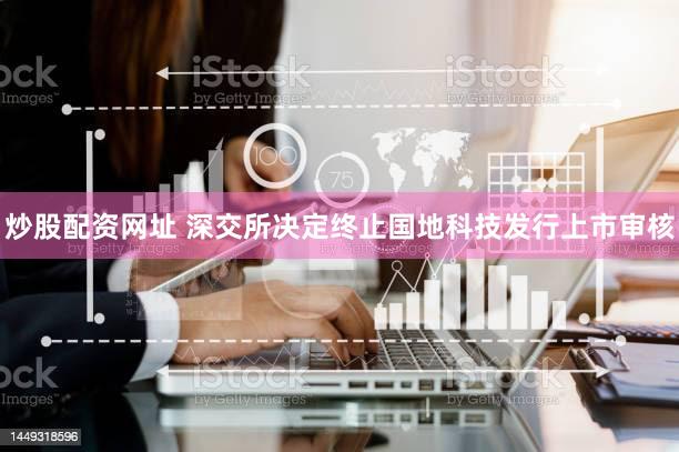 炒股配资网址 深交所决定终止国地科技发行上市审核