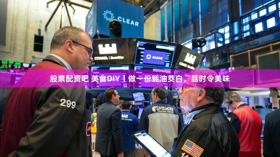 股票配资吧 美食DIY丨做一份蚝油茭白，品时令美味