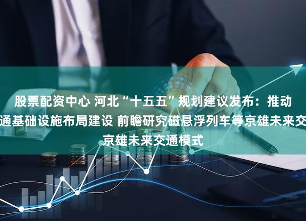 股票配资中心 河北“十五五”规划建议发布：推动重大交通基础设施布局建设 前瞻研究磁悬浮列车等京雄未来交通模式