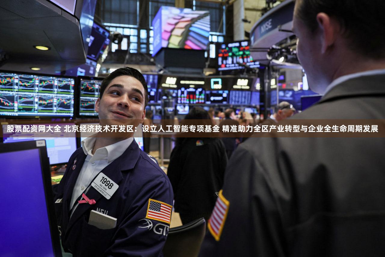 股票配资网大全 北京经济技术开发区:设立人工智能专项基金 精准助力全区产业转型与企业全生命周期发展