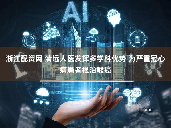 浙江配资网 清远人医发挥多学科优势 为严重冠心病患者根治喉癌