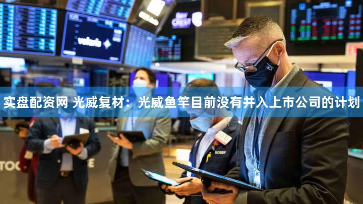 实盘配资网 光威复材:光威鱼竿目前没有并入上市公司的计划