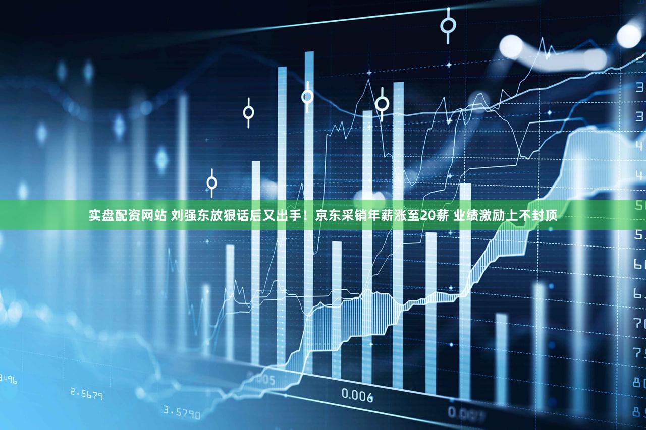 实盘配资网站 刘强东放狠话后又出手!京东采销年薪涨至20薪 业绩激励上不封顶