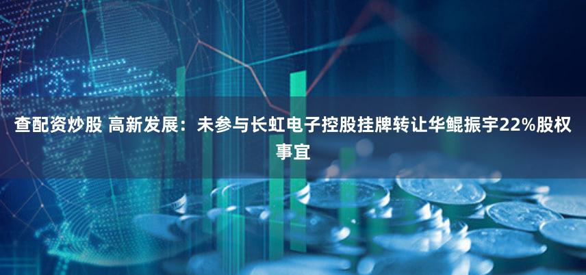 查配资炒股 高新发展：未参与长虹电子控股挂牌转让华鲲振宇22%股权事宜