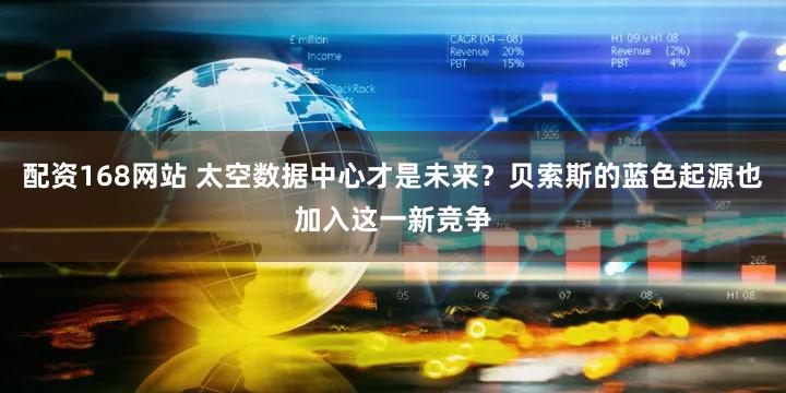 配资168网站 太空数据中心才是未来?贝索斯的蓝色起源也加入这一新竞争
