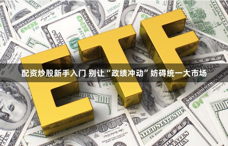 配资炒股新手入门 别让“政绩冲动”妨碍统一大市场
