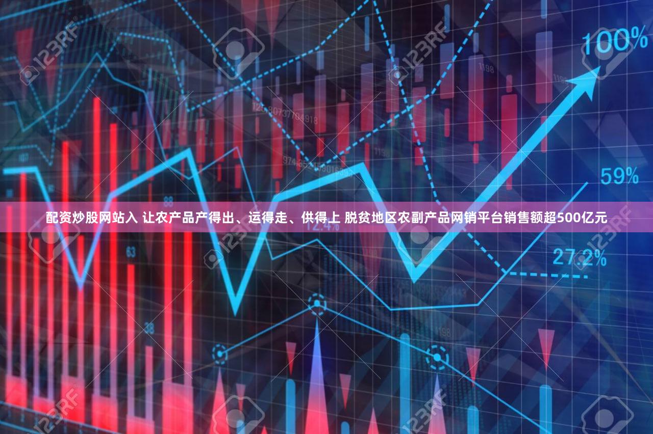 配资炒股网站入 让农产品产得出、运得走、供得上 脱贫地区农副产品网销平台销售额超500亿元