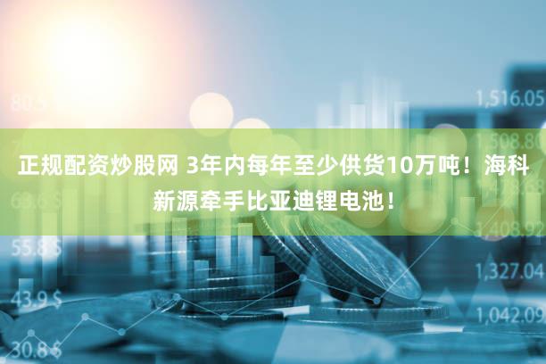 正规配资炒股网 3年内每年至少供货10万吨!海科新源牵手比亚迪锂电池!