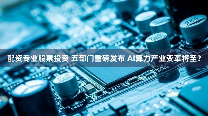 配资专业股票投资 五部门重磅发布 AI算力产业变革将至？