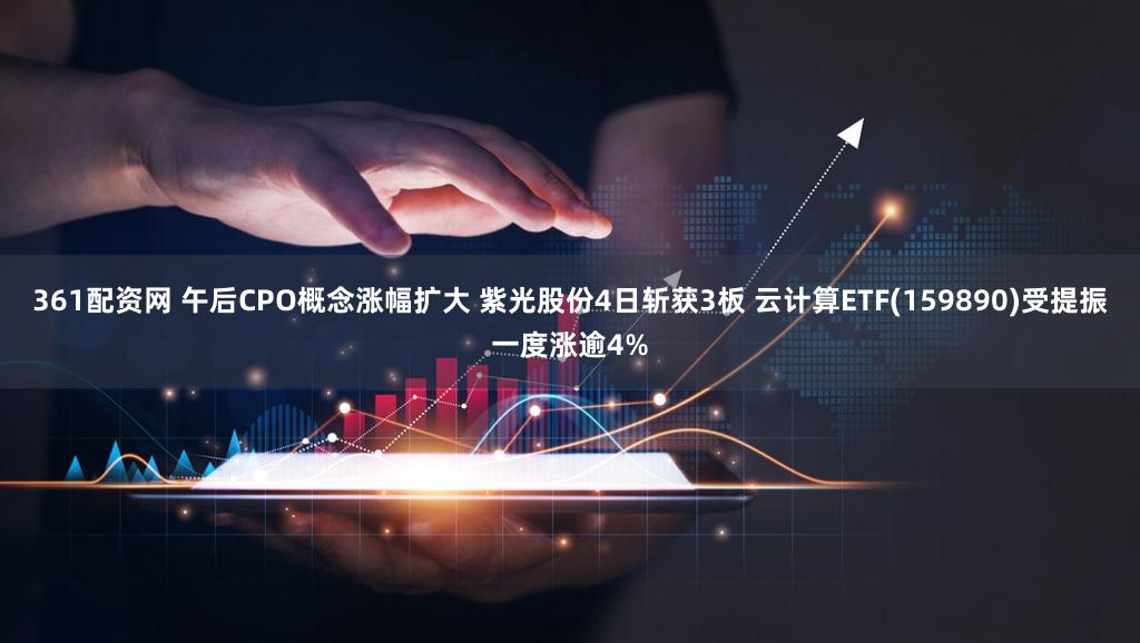 361配资网 午后CPO概念涨幅扩大 紫光股份4日斩获3板 云计算ETF(159890)受提振一度涨逾4%