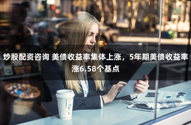 炒股配资咨询 美债收益率集体上涨，5年期美债收益率涨6.58个基点
