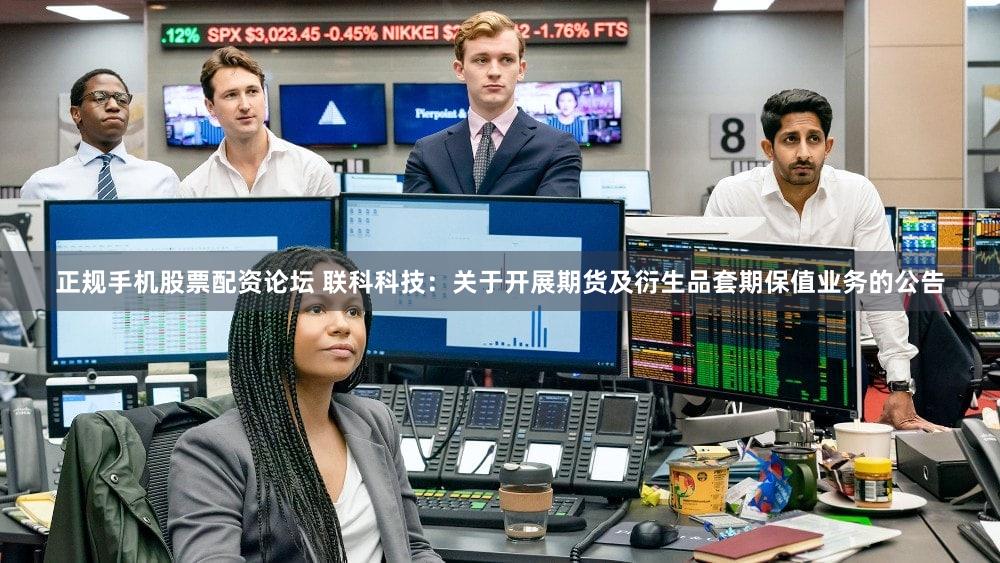 正规手机股票配资论坛 联科科技：关于开展期货及衍生品套期保值业务的公告