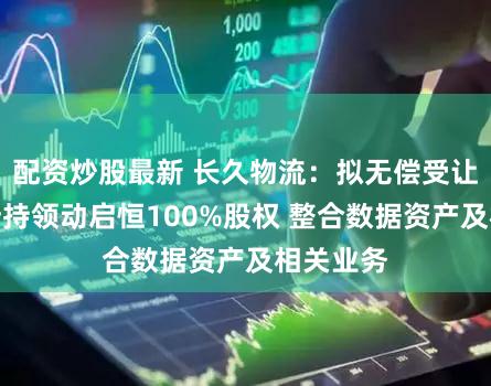 配资炒股最新 长久物流：拟无偿受让实控人所持领动启恒100%股权 整合数据资产及相关业务