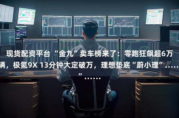 现货配资平台 “金九”卖车榜来了:零跑狂飙超6万辆,极氪9X 13分钟大定破万,理想垫底“蔚小理”……