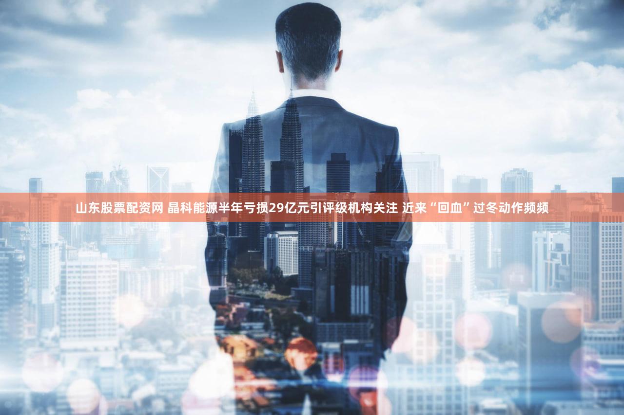 山东股票配资网 晶科能源半年亏损29亿元引评级机构关注 近来“回血”过冬动作频频