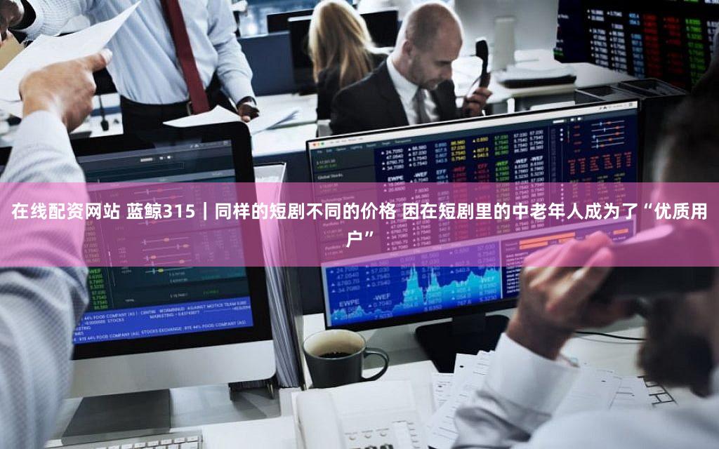 在线配资网站 蓝鲸315|同样的短剧不同的价格 困在短剧里的中老年人成为了“优质用户”