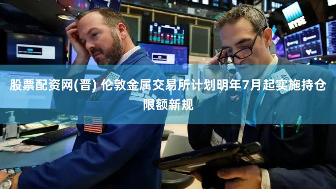 股票配资网(晋) 伦敦金属交易所计划明年7月起实施持仓限额新规