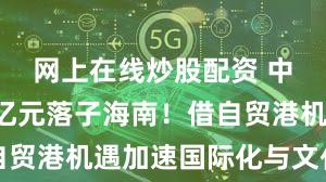 网上在线炒股配资 中国黄金5亿元落子海南!借自贸港机遇加速国际化与文化出海