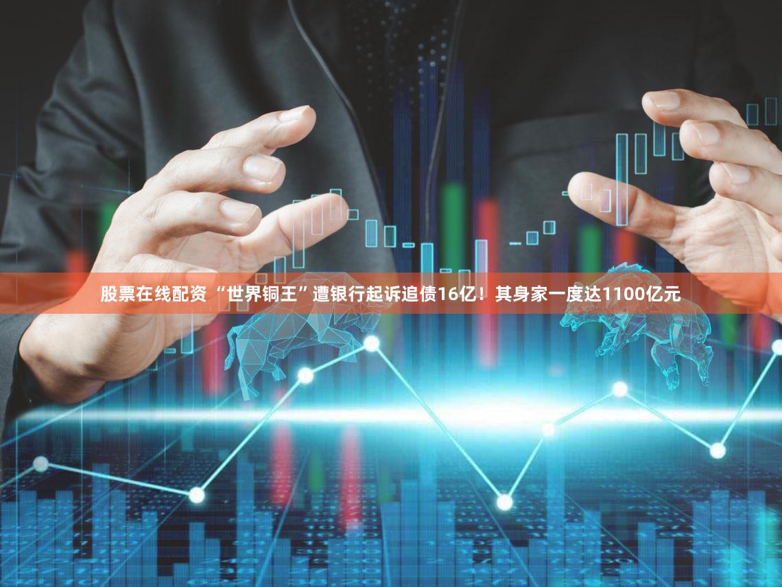 股票在线配资 “世界铜王”遭银行起诉追债16亿！其身家一度达1100亿元